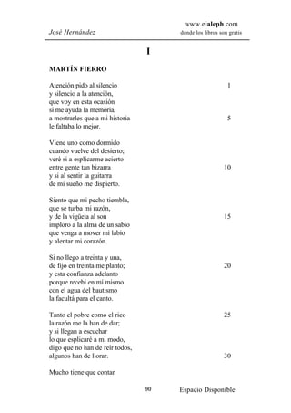 www.elaleph.com
José Hernández                        donde los libros son gratis


                                 I
MARTÍN FIERRO

Atención pido al silencio                                 1
y silencio a la atención,
que voy en esta ocasión
si me ayuda la memoria,
a mostrarles que a mi historia                            5
le faltaba lo mejor.

Viene uno como dormido
cuando vuelve del desierto;
veré si a esplicarme acierto
entre gente tan bizarra                                  10
y si al sentir la guitarra
de mi sueño me dispierto.

Siento que mi pecho tiembla,
que se turba mi razón,
y de la vigüela al son                                   15
imploro a la alma de un sabio
que venga a mover mi labio
y alentar mi corazón.

Si no llego a treinta y una,
de fijo en treinta me planto;                            20
y esta confianza adelanto
porque recebí en mí mismo
con el agua del bautismo
la facultá para el canto.

Tanto el pobre como el rico                              25
la razón me la han de dar;
y si llegan a escuchar
lo que esplicaré a mi modo,
digo que no han de reír todos,
algunos han de llorar.                                   30

Mucho tiene que contar

                                 90   Espacio Disponible
 