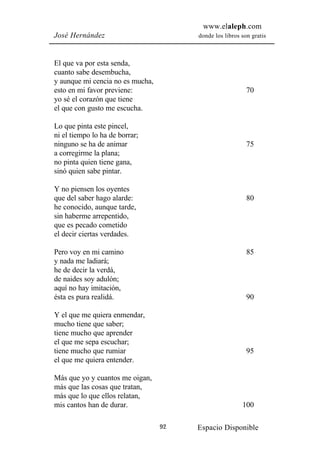 www.elaleph.com
José Hernández                         donde los libros son gratis



El que va por esta senda,
cuanto sabe desembucha,
y aunque mi cencia no es mucha,
esto en mi favor previene:                                70
yo sé el corazón que tiene
el que con gusto me escucha.

Lo que pinta este pincel,
ni el tiempo lo ha de borrar;
ninguno se ha de animar                                   75
a corregirme la plana;
no pinta quien tiene gana,
sinó quien sabe pintar.

Y no piensen los oyentes
que del saber hago alarde:                                80
he conocido, aunque tarde,
sin haberme arrepentido,
que es pecado cometido
el decir ciertas verdades.

Pero voy en mi camino                                     85
y nada me ladiará;
he de decir la verdá,
de naides soy adulón;
aquí no hay imitación,
ésta es pura realidá.                                     90

Y el que me quiera enmendar,
mucho tiene que saber;
tiene mucho que aprender
el que me sepa escuchar;
tiene mucho que rumiar                                    95
el que me quiera entender.

Más que yo y cuantos me oigan,
más que las cosas que tratan,
más que lo que ellos relatan,
mis cantos han de durar.                                100

                                  92   Espacio Disponible
 
