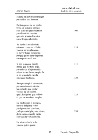 www.elaleph.com
Martín Fierro                           donde los libros son gratis


Mucho ha habido que mascar
para echar esta bravata.

Brotan quejas de mi pecho,
brota un lamento sentido;
y es tanto lo que he sufrido                             105
y males de tal tamaño,
que reto a todos los años
a que traigan el olvido.

Ya verán si me dispierto
cómo se compone el baile;                                110
y no se sorprenda naides
si mayor fuego me anima;
porque quiero alzar la prima
como pa tocar al aire.

Y con la cuerda tirante,                                 115
dende que ese tono elija,
yo no he de aflojar manija
mientras que la voz no pierda,
si no se corta la cuerda
o no cede la clavija.                                    120

Aunque rompí el estrumento
por no volverme a tentar,
tengo tanto que contar
y cosas de tal calibre,
que Dios quiera que se libre                             125
el que me enseñó a templar.

De naides sigo el ejemplo,
naide a dirigirme viene;
yo digo cuanto conviene,
y el que en tal güeya se planta,                         130
debe cantar, cuando canta,
con toda la voz que tiene.

He visto rodar la bola
y no se quiere parar;

                                   93   Espacio Disponible
 