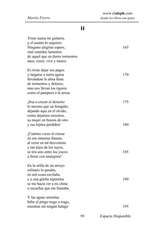www.elaleph.com
Martín Fierro                          donde los libros son gratis


                                  II
Triste suena mi guitarra,
y el asunto lo requiere.
Ninguno alegrías espere,                                165
sinó sentidos lamentos
de aquel que en duros tormentos
nace, crece, vive y muere.

Es triste dejar sus pagos
y largarse a tierra agena                               170
llevándose la alma llena
de tormentos y dolores;
mas nos llevan los rigores
como el pampero a la arena.

¡Irse a cruzar el desierto                              175
lo mesmo que un foragido,
dejando aquí en el olvido,
como dejamos nosotros,
su mujer en brazos de otro
y sus hijitos perdidos!                                 180

¡Cuántas veces al cruzar
en esa inmensa llanura,
al verse en tal desventura
y tan lejos de los suyos,
se tira uno entre los yuyos                             185
a llorar con amargura!

En la orilla de un arroyo
solitario lo pasaba,
en mil cosas cavilaba,
y a una güelta repentina                                190
se me hacía ver a mi china
o escuchar que me llamaba.

Y las aguas serenitas
bebe el pingo trago a trago,
mientras sin ningún halago                              195

                                  95   Espacio Disponible
 