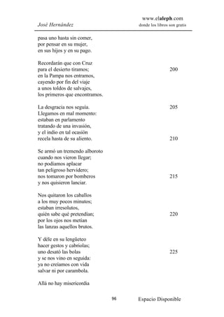 www.elaleph.com
José Hernández                       donde los libros son gratis


pasa uno hasta sin comer,
por pensar en su mujer,
en sus hijos y en su pago.

Recordarán que con Cruz
para el desierto tiramos;                             200
en la Pampa nos entramos,
cayendo por fin del viaje
a unos toldos de salvajes,
los primeros que encontramos.

La desgracia nos seguía.                              205
Llegamos en mal momento:
estaban en parlamento
tratando de una invasión,
y el indio en tal ocasión
recela hasta de su aliento.                           210

Se armó un tremendo alboroto
cuando nos vieron llegar;
no podíamos aplacar
tan peligroso hervidero;
nos tomaron por bomberos                              215
y nos quisieron lanciar.

Nos quitaron los caballos
a los muy pocos minutos;
estaban irresolutos,
quién sabe qué pretendían;                            220
por los ojos nos metían
las lanzas aquellos brutos.

Y déle en su lengüeteo
hacer gestos y cabriolas;
uno desató las bolas                                  225
y se nos vino en seguida:
ya no creíamos con vida
salvar ni por carambola.

Allá no hay misericordia

                                96   Espacio Disponible
 