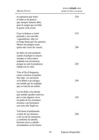 www.elaleph.com
Martín Fierro                         donde los libros son gratis


ni esperanza que tener:                                230
el indio es de parecer
que siempre matarse debe,
pues la sangre que no bebe
le gusta verla correr.

Cruz se dispuso a morir                                235
peliando y me convidó;
-«aguantemos -dije yo-
el fuego hasta que nos queme».
Menos los peligros teme
quien más veces los venció.                            240

Se debe ser más prudente
cuanto el peligro es mayor;
siempre se salva mejor
andando con alvertencia,
porque no está la prudencia                            245
reñida con el valor.

Vino al fin el lenguaraz,
como a trairnos el perdón.
Nos dijo: -La salvación
se la deben a un cacique;                              250
me manda que les esplique
que se trata de un malón.

Les ha dicho a los demás
que ustedes queden cautivos,
por si cain algunos vivos                              255
en poder de los cristianos
rescatar a sus hermanos
con estos dos fugitivos.

Volvieron al parlamento
a tratar de sus alianzas,                              260
o tal vez de las matanzas;
y conforme les detallo,
hicieron cerco a caballo
recostándose en las lanzas.

                                 97   Espacio Disponible
 