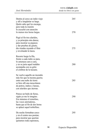 www.elaleph.com
José Hernández                        donde los libros son gratis



Dentra al cerco un indio viejo                         265
y allí a lengüetiar se larga.
Quién sabe qué les encarga,
pero toda la riunión
lo escuchó con atención
lo menos tres horas largas.                            270

Pegó al fin tres alaridos,
y ya principia otra danza;
para mostrar su pujanza
y dar pruebas de ginete,
dio riendas rayando el flete                           275
y revoliando la lanza.

Recorre luego la fila,
frente a cada indio se para,
lo amenaza cara a cara,
y en su juria aquel maldito                            280
acompaña con su grito
el cimbrar de la tacuara.

Se vuelve aquello un incendio
más feo que la mesma guerra;
entre una nube de tierra                               285
se hizo allí una mescolanza
de potros, indios y lanzas,
con alaridos que aterran.

Parece un baile de fieras,
sigún yo me lo imagino.                                290
Era inmenso el remolino,
las voces aterradoras,
hasta que al fin de dos horas
se aplacó aquel torbellino.

De noche formaban cerco                                295
y en el centro nos ponían;
para mostrar que querían
quitarnos toda esperanza,

                                 98   Espacio Disponible
 