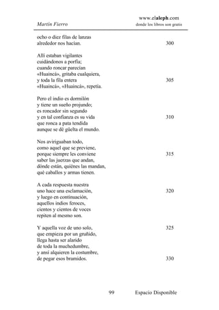 www.elaleph.com
Martín Fierro                           donde los libros son gratis


ocho o diez filas de lanzas
alrededor nos hacían.                                    300

Allí estaban vigilantes
cuidándonos a porfía;
cuando roncar parecían
«Huaincá», gritaba cualquiera,
y toda la fila entera                                    305
«Huaincá», «Huaincá», repetía.

Pero el indio es dormilón
y tiene un sueño projundo;
es roncador sin segundo
y en tal confianza es su vida                            310
que ronca a pata tendida
aunque se dé güelta el mundo.

Nos aviriguaban todo,
como aquel que se previene,
porque siempre les conviene                              315
saber las juerzas que andan,
dónde están, quiénes las mandan,
qué caballos y armas tienen.

A cada respuesta nuestra
uno hace una esclamación,                                320
y luego en continuación,
aquellos indios feroces,
cientos y cientos de voces
repiten al mesmo son.

Y aquella voz de uno solo,                               325
que empieza por un gruñido,
llega hasta ser alarido
de toda la muchedumbre,
y ansí alquieren la costumbre,
de pegar esos bramidos.                                  330




                                   99   Espacio Disponible
 