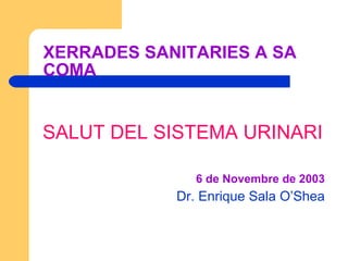 XERRADES SANITARIES A SA COMA SALUT DEL SISTEMA URINARI 6 de Novembre de 2003 Dr. Enrique Sala O’Shea 
