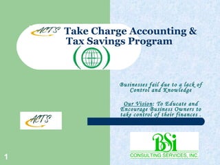 Take Charge Accounting &  Tax Savings Program Businesses fail due to a lack of Control and Knowledge Our Vision : To Educate and Encourage Business Owners to take control of their finances . 