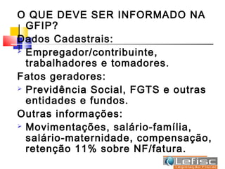 O QUE DEVE SER INFORMADO NA
  GFIP?
Dados Cadastrais:
 Empregador/contribuinte,

  trabalhadores e tomadores.
Fatos geradores:
 Previdência Social, FGTS e outras

  entidades e fundos.
Outras informações:
 Movimentações, salário-família,

  salário-maternidade, compensação,
  retenção 11% sobre NF/fatura.
 