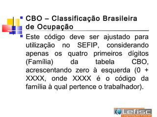    CBO – Classificação Brasileira
    de Ocupação
   Este código deve ser ajustado para
    utilização no SEFIP, considerando
    apenas os quatro primeiros dígitos
    (Família)      da      tabela      CBO,
    acrescentando zero à esquerda (0 +
    XXXX, onde XXXX é o código da
    família à qual pertence o trabalhador).
 