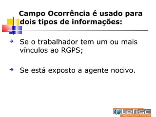 Campo Ocorrência é usado para
    dois tipos de informações:

   Se o trabalhador tem um ou mais
    vínculos ao RGPS;

   Se está exposto a agente nocivo.
 