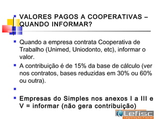    VALORES PAGOS A COOPERATIVAS –
    QUANDO INFORMAR?


   Quando a empresa contrata Cooperativa de
    Trabalho (Unimed, Uniodonto, etc), informar o
    valor.
   A contribuição é de 15% da base de cálculo (ver
    nos contratos, bases reduzidas em 30% ou 60%
    ou outra).


   Empresas do Simples nos anexos I a III e
    V = informar (não gera contribuição)
 