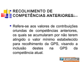    RECOLHIMENTO DE
    COMPETÊNCIAS ANTERIORES:

   Refere-se aos valores de contribuições
    oriundas de competências anteriores,
    os quais se acumularam por não terem
    atingido o valor mínimo estabelecido
    para recolhimento da GPS, visando a
    inclusão    destes   na    GPS      da
    competência atual.
 