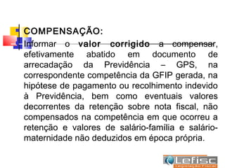    COMPENSAÇÃO:
   Informar o valor corrigido a compensar,
    efetivamente abatido em documento de
    arrecadação da Previdência – GPS, na
    correspondente competência da GFIP gerada, na
    hipótese de pagamento ou recolhimento indevido
    à Previdência, bem como eventuais valores
    decorrentes da retenção sobre nota fiscal, não
    compensados na competência em que ocorreu a
    retenção e valores de salário-família e salário-
    maternidade não deduzidos em época própria.
 