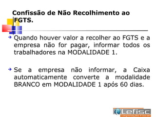 Confissão de Não Recolhimento ao
    FGTS.

   Quando houver valor a recolher ao FGTS e a
    empresa não for pagar, informar todos os
    trabalhadores na MODALIDADE 1.

   Se a empresa não informar, a Caixa
    automaticamente converte a modalidade
    BRANCO em MODALIDADE 1 após 60 dias.
 
