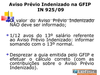 Aviso Prévio Indenizado na GFIP
               IN 925/09

   O valor do Aviso Prévio Indenizado
    NÃO deve ser informado;

   1/12 avos do 13º salário referente
    ao Aviso Prévio Indenizado: informar
    somando com o 13º normal.

   Desprezar a guia emitida pelo GFIP e
    efetuar o cálculo correto (com as
    contribuições sobre o Aviso Prévio
    Indenizado).
 