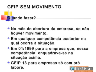 GFIP SEM MOVIMENTO

Quando fazer?

   No mês de abertura da empresa, se não
    houver movimento.
   Em qualquer competência posterior na
    qual ocorra a situação.
   Em 01/1999 para a empresa que, nessa
    competência, enquadrava-se na
    situação acima.
   GFIP 13 para empresas só com pró
    labore.
 