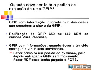 Quando deve ser feito o pedido de
    exclusão de uma GFIP?


   GFIP com informação incorreta num dos dados
    que compõem a chave da GFIP.

   Retificação de GFIP 650    ou   660   SEM   os
    campos Vara/Processo.

   GFIP com informações, quando deveria ter sido
    entregue a GFIP sem movimento.
      Fazer primeiro um pedido de exclusão, para

       depois entregar a GFIP sem movimento.
       Fazer RDF caso tenha pagado o FGTS.
 