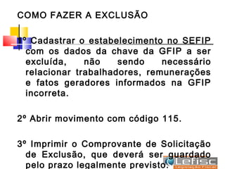 COMO FAZER A EXCLUSÃO

1º Cadastrar o estabelecimento no SEFIP
  com os dados da chave da GFIP a ser
  excluída,    não    sendo    necessário
  relacionar trabalhadores, remunerações
  e fatos geradores informados na GFIP
  incorreta.

2º Abrir movimento com código 115.

3º Imprimir o Comprovante de Solicitação
  de Exclusão, que deverá ser guardado
  pelo prazo legalmente previsto.
 