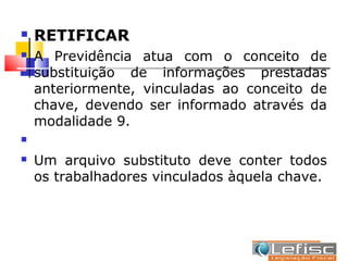    RETIFICAR
   A Previdência atua com o conceito de
    substituição de informações prestadas
    anteriormente, vinculadas ao conceito de
    chave, devendo ser informado através da
    modalidade 9.


   Um arquivo substituto deve conter todos
    os trabalhadores vinculados àquela chave.
 