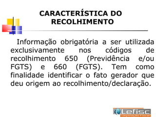 CARACTERÍSTICA DO
          RECOLHIMENTO

  Informação obrigatória a ser utilizada
exclusivamente       nos     códigos   de
recolhimento 650 (Previdência e/ou
FGTS) e 660 (FGTS). Tem como
finalidade identificar o fato gerador que
deu origem ao recolhimento/declaração.
 