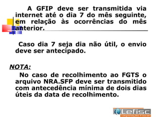 A GFIP deve ser transmitida via
 internet até o dia 7 do mês seguinte,
 em relação às ocorrências do mês
 anterior.

  Caso dia 7 seja dia não útil, o envio
 deve ser antecipado.

NOTA:
  No caso de recolhimento ao FGTS o
 arquivo NRA.SFP deve ser transmitido
 com antecedência mínima de dois dias
 úteis da data de recolhimento.
 