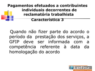 Pagamentos efetuados a contribuintes
     individuais decorrentes de
      reclamatória trabalhista
          Característica 3


Quando não fizer parte do acordo o
período da prestação dos serviços, a
GFIP deve ser informada com a
competência referente à data da
homologação do acordo
 