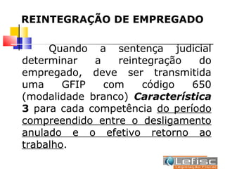REINTEGRAÇÃO DE EMPREGADO

     Quando a sentença judicial
determinar   a   reintegração   do
empregado, deve ser transmitida
uma     GFIP   com    código   650
(modalidade branco) Característica
3 para cada competência do período
compreendido entre o desligamento
anulado e o efetivo retorno ao
trabalho.
 