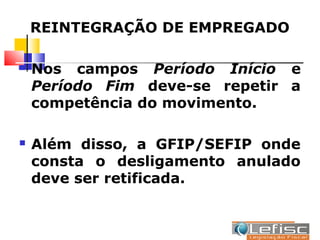 REINTEGRAÇÃO DE EMPREGADO

   Nos campos Período Início e
    Período Fim deve-se repetir a
    competência do movimento.

   Além disso, a GFIP/SEFIP onde
    consta o desligamento anulado
    deve ser retificada.
 