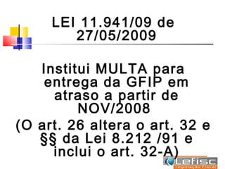 LEI 11.941/09 de
        27/05/2009

   Institui MULTA para
    entrega da GFIP em
     atraso a partir de
         NOV/2008
(O art. 26 altera o art. 32 e
   §§ da Lei 8.212 /91 e
     inclui o art. 32-A)
 