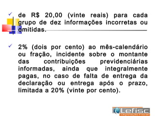    de R$ 20,00 (vinte reais) para cada
    grupo de dez informações incorretas ou
    omitidas.

   2% (dois por cento) ao mês-calendário
    ou fração, incidente sobre o montante
    das      contribuições    previdenciárias
    informadas, ainda que integralmente
    pagas, no caso de falta de entrega da
    declaração ou entrega após o prazo,
    limitada a 20% (vinte por cento).
 