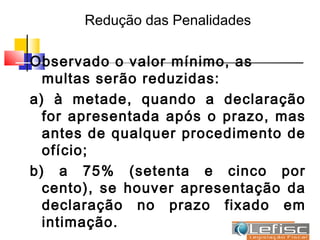 Redução das Penalidades

Observado o valor mínimo, as
  multas serão reduzidas:
a) à metade, quando a declaração
  for apresentada após o prazo, mas
  antes de qualquer procedimento de
  ofício;
b) a 75% (setenta e cinco por
  cento), se houver apresentação da
  declaração no prazo fixado em
  intimação.
 