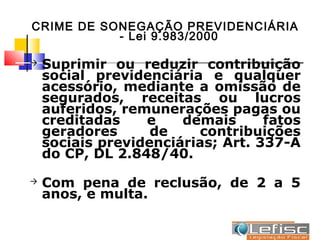 CRIME DE SONEGAÇÃO PREVIDENCIÁRIA
           - Lei 9.983/2000

   Suprimir ou reduzir contribuição
    social previdenciária e qualquer
    acessório, mediante a omissão de
    segurados, receitas ou lucros
    auferidos, remunerações pagas ou
    creditadas    e    demais      fatos
    geradores      de    contribuições
    sociais previdenciárias; Art. 337-A
    do CP, DL 2.848/40.
   Com pena de reclusão, de 2 a 5
    anos, e multa.
 