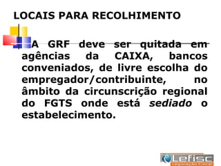 LOCAIS PARA RECOLHIMENTO

   A GRF deve ser quitada em
 agências   da   CAIXA,    bancos
 conveniados, de livre escolha do
 empregador/contribuinte,      no
 âmbito da circunscrição regional
 do FGTS onde está sediado o
 estabelecimento.
 