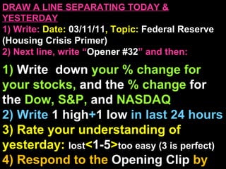 DRAW A LINE SEPARATING TODAY & YESTERDAY 1) Write:   Date:  03/11/11 , Topic:  Federal Reserve (Housing Crisis Primer) 2) Next line, write “ Opener #32 ” and then:  1)  Write  down  your % change for your stocks,  and the  % change  for the  Dow, S&P,  and  NASDAQ 2) Write  1 high + 1   low   in last 24 hours 3) Rate your understanding of yesterday:  lost < 1-5 > too easy (3 is perfect) 4) Respond to the  Opening Clip  by writing at least   1 sentences  about : Your opinions/thoughts  OR/AND Questions sparked by the clip   OR/AND Summary of the clip  OR/AND Announcements: None 
