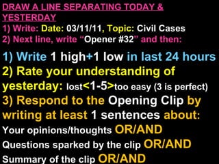 DRAW A LINE SEPARATING TODAY & YESTERDAY 1) Write:   Date:  03/11/11 , Topic:  Civil Cases 2) Next line, write “ Opener #32 ” and then:  1) Write  1 high + 1   low   in last 24 hours 2) Rate your understanding of yesterday:  lost < 1-5 > too easy (3 is perfect) 3) Respond to the  Opening Clip  by writing at least   1 sentences  about : Your opinions/thoughts  OR/AND Questions sparked by the clip   OR/AND Summary of the clip  OR/AND Announcements: None 