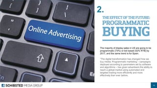 14 
The majority of display sales in US are going to be programmatic (73%) or bid based (52% RTB) by 2017, and the same trend is for Spain. 
”The digital transformation has changed how we buy media. Programmatic marketing – campaigns deployed according to parameters set by software and algorithms – has given advertisers the ability to reach a global market using automated and targeted trading more efficiently and more effectively than ever before. 
2.  
