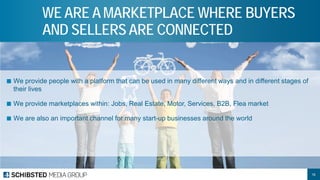 ■ 
We provide people with a platform that can be used in many different ways and in different stages of their lives 
■ 
We provide marketplaces within: Jobs, Real Estate, Motor, Services, B2B, Flea market 
■ 
We are also an important channel for many start-up businesses around the world 
WE ARE A MARKETPLACE WHERE BUYERS AND SELLERS ARE CONNECTED 
16 
 