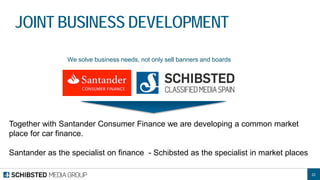 22 
JOINT BUSINESS DEVELOPMENT 
We solve business needs, not only sell banners and boards 
Together with Santander Consumer Finance we are developing a common market place for car finance. 
Santander as the specialist on finance - Schibsted as the specialist in market places  