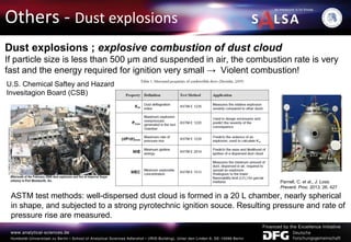 Others - Dust explosions
Dust explosions ; explosive combustion of dust cloud
If particle size is less than 500 μm and suspended in air, the combustion rate is very
fast and the energy required for ignition very small → Violent combustion!
ASTM test methods: well-dispersed dust cloud is formed in a 20 L chamber, nearly spherical
in shape, and subjected to a strong pyrotechnic ignition souce. Resulting pressure and rate of
pressure rise are measured.
U.S. Chemical Saftey and Hazard
Invesitagion Board (CSB)
Parnell, C. et al., J. Loss.
Prevent. Proc. 2013, 26, 427
 