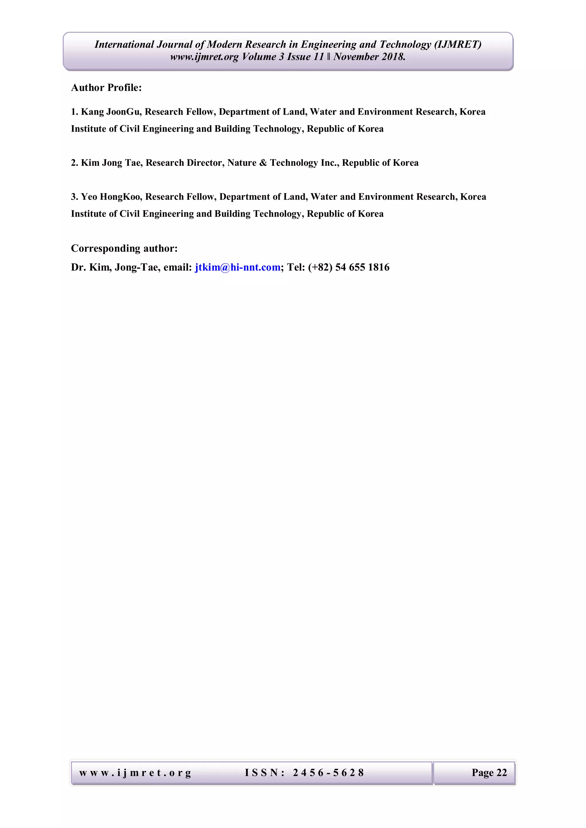 w w w . i j m r e t . o r g I S S N : 2 4 5 6 - 5 6 2 8 Page 22
International Journal of Modern Research in Engineering and Technology (IJMRET)
www.ijmret.org Volume 3 Issue 11 ǁ November 2018.
Author Profile:
1. Kang JoonGu, Research Fellow, Department of Land, Water and Environment Research, Korea
Institute of Civil Engineering and Building Technology, Republic of Korea
2. Kim Jong Tae, Research Director, Nature & Technology Inc., Republic of Korea
3. Yeo HongKoo, Research Fellow, Department of Land, Water and Environment Research, Korea
Institute of Civil Engineering and Building Technology, Republic of Korea
Corresponding author:
Dr. Kim, Jong-Tae, email: jtkim@hi-nnt.com; Tel: (+82) 54 655 1816
 