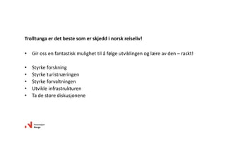 • Girossenfantastiskmulighettilåfølgeutviklingenoglæreavden– raskt!
• Styrkeforskning
• Styrketuristnæringen
• Styrkeforvaltningen
• Utvikleinfrastrukturen
• Tadestorediskusjonene
Trolltungaerdetbestesomerskjeddinorskreiseliv!
 