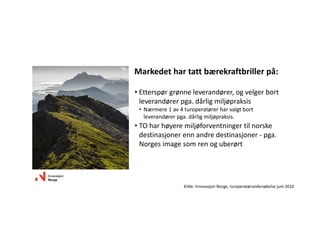 Markedethartattbærekraftbrillerpå:
• Etterspørgrønneleverandører,ogvelgerbort
leverandørerpga.dårligmiljøpraksis
• Nærmere1av4turoperatørerharvalgtbort
leverandørerpga.dårligmiljøpraksis.
• TOharhøyeremiljøforventningertilnorske
destinasjonerennandredestinasjoner‐ pga.
Norgesimagesomrenoguberørt
Kilde:InnovasjonNorge,turoperatørundersøkelsejuni2016
 