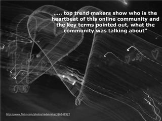 „... top trend makers show who is the
                                  heartbeat of this online community and
                                    the key terms pointed out, what the
                                        community was talking about“




http://www.flickr.com/photos/radekreks/316541927
 
