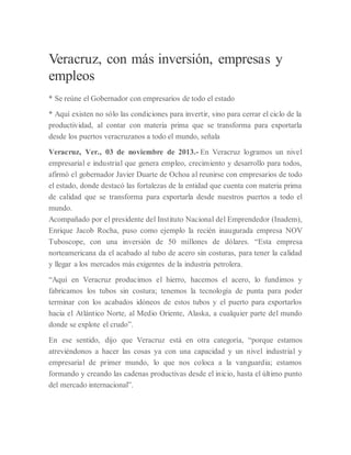 Veracruz, con más inversión, empresas y
empleos
* Se reúne el Gobernador con empresarios de todo el estado
* Aquí existen no sólo las condiciones para invertir, sino para cerrar el ciclo de la
productividad, al contar con materia prima que se transforma para exportarla
desde los puertos veracruzanos a todo el mundo, señala
Veracruz, Ver., 03 de noviembre de 2013.- En Veracruz logramos un nivel
empresarial e industrial que genera empleo, crecimiento y desarrollo para todos,
afirmó el gobernador Javier Duarte de Ochoa al reunirse con empresarios de todo
el estado, donde destacó las fortalezas de la entidad que cuenta con materia prima
de calidad que se transforma para exportarla desde nuestros puertos a todo el
mundo.
Acompañado por el presidente del Instituto Nacional del Emprendedor (Inadem),
Enrique Jacob Rocha, puso como ejemplo la recién inaugurada empresa NOV
Tuboscope, con una inversión de 50 millones de dólares. “Esta empresa
norteamericana da el acabado al tubo de acero sin costuras, para tener la calidad
y llegar a los mercados más exigentes de la industria petrolera.
“Aquí en Veracruz producimos el hierro, hacemos el acero, lo fundimos y
fabricamos los tubos sin costura; tenemos la tecnología de punta para poder
terminar con los acabados idóneos de estos tubos y el puerto para exportarlos
hacia el Atlántico Norte, al Medio Oriente, Alaska, a cualquier parte del mundo
donde se explote el crudo”.
En ese sentido, dijo que Veracruz está en otra categoría, “porque estamos
atreviéndonos a hacer las cosas ya con una capacidad y un nivel industrial y
empresarial de primer mundo, lo que nos coloca a la vanguardia; estamos
formando y creando las cadenas productivas desde el inicio, hasta el último punto
del mercado internacional”.
 