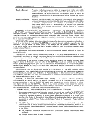 Martes 3 de noviembre de 2015 DIARIO OFICIAL (Segunda Sección) 65
Objetivo General. Financiar, mediante un esquema público de aseguramiento médico universal, la
atención de los niños menores de cinco años de edad, que no sean
derechohabientes de alguna institución de seguridad social, a efecto de
contribuir a la disminución del empobrecimiento de las familias por motivos
de salud.
Objetivo Específico. Otorgar el financiamiento para que la población menor de cinco años cuente con
un esquema de aseguramiento en salud de cobertura amplia de atención médica
y preventiva, complementaria a la contenida en el Catálogo Universal de
Servicios de Salud (CAUSES) y en el Catálogo de Intervenciones del Fondo
de Protección contra Gastos Catastróficos (FPGC), del Sistema de Protección
Social en Salud.
SEGUNDA.- TRANSFERENCIA DE RECURSOS FEDERALES. “LA SECRETARÍA” transferirá
a “EL ESTADO” recursos presupuestarios federales hasta por la cantidad de $5,657,022.00 (Cinco millones
seiscientos cincuenta y siete mil veintidós pesos 00/100 M.N.), correspondientes al Programa Seguro Médico
Siglo XXI conforme a lo dispuesto en el Presupuesto de Egresos de la Federación para el Ejercicio Fiscal
2015, para coordinar su participación con el Ejecutivo Federal, en términos de los artículos 9 y 13, apartado
B), de la Ley General de Salud.
“LA SECRETARÍA” realizará la transferencia en términos de las disposiciones aplicables, radicándose a
través de la Secretaría de Hacienda de “EL ESTADO”, en la cuenta bancaria productiva específica que ésta
establezca para tal efecto en forma previa a la entrega de los recursos, informando de ello
a “LA SECRETARÍA”, con la finalidad de que los recursos transferidos y sus rendimientos financieros estén
debidamente identificados.
Los rendimientos financieros que generen los recursos transferidos deberán destinarse al objeto del
presente Convenio.
Para garantizar la entrega oportuna de las ministraciones a “EL ESTADO”, éste deberá realizar, en forma
inmediata a la suscripción del presente instrumento, las acciones administrativas necesarias para asegurar el
registro de la cuenta bancaria en la Tesorería de la Federación.
La transferencia de los recursos por este concepto se hará de acuerdo a la afiliación reportada por el
Régimen Estatal de Protección Social en Salud de “EL ESTADO”, la cual será validada por la Dirección
General de Afiliación y Operación, quien a su vez notificará a la Dirección General de Financiamiento, ambas
de la Comisión Nacional de Protección Social en Salud, para que se realice la transferencia de los recursos
correspondientes.
De conformidad con las disposiciones citadas en la declaración III.1 de este Convenio, deberá
considerarse, para todos los efectos jurídico administrativos que corresponda, a la transferencia señalada en
la presente cláusula, como la parte del Sistema de Protección Social en Salud correspondiente al Programa
Seguro Médico Siglo XXI, y que forma parte integrante de las aportaciones Federales para el financiamiento
del Sistema de Protección Social en Salud.
TERCERA.- SUFICIENCIA PRESUPUESTARIA GLOBAL. Los recursos federales transferidos
mencionados en la Cláusula Segunda del presente instrumento jurídico, se considerarán como suficiencia
presupuestaria global en favor de “EL ESTADO” a partir de la suscripción del presente Convenio. Lo anterior
con el propósito de que “EL ESTADO”, a través de su unidad ejecutora, pueda realizar las acciones
administrativas que correspondan con la finalidad de realizar los compromisos convenidos, en términos de las
disposiciones aplicables, y cumplir con el objeto del presente instrumento.
CUARTA.- DEVENGO POR LA TRANSFERENCIA DE LOS RECURSOS FEDERALES.
1) Los recursos para cumplir con el objeto del presente instrumento que transfiere “LA SECRETARÍA”
en favor de “EL ESTADO”, se consideran devengados para “LA SECRETARÍA” una vez que se
constituyó la obligación de entregar el recurso de los beneficiarios contenidos en el padrón a que
se refieren las Reglas de Operación. A dicha obligación le será aplicable el primer supuesto jurídico
que señala el artículo 175 del Reglamento de la Ley Federal de Presupuesto y Responsabilidad
Hacendaria.
2) “EL ESTADO” por cada transferencia de recursos federales deberá enviar a la Comisión Nacional de
Protección Social en Salud, por conducto de la Dirección General de Financiamiento, dentro de los
90 días naturales posteriores a la misma, un recibo que será emitido por la Secretaría de Hacienda,
el cual deberá:
a) Ser expedido a nombre de: Secretaría de Salud y/o Comisión Nacional de Protección Social
en Salud;
b) Precisar el monto de los recursos transferidos;
 