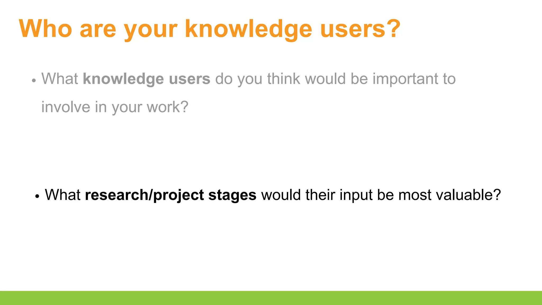Who are your knowledge users?
What knowledge users do you think would be important to
involve in your work?
What research/project stages would their input be most valuable?
 