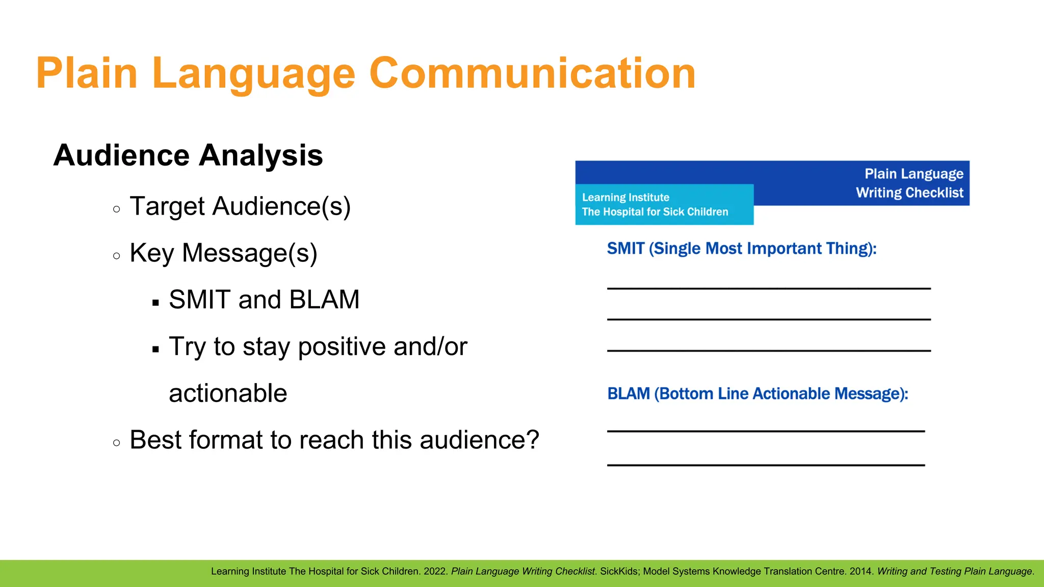 Plain Language Communication
Learning Institute The Hospital for Sick Children. 2022. Plain Language Writing Checklist. SickKids; Model Systems Knowledge Translation Centre. 2014. Writing and Testing Plain Language.
Audience Analysis
Target Audience(s)
Key Message(s)
SMIT and BLAM
Try to stay positive and/or
actionable
Best format to reach this audience?
 
