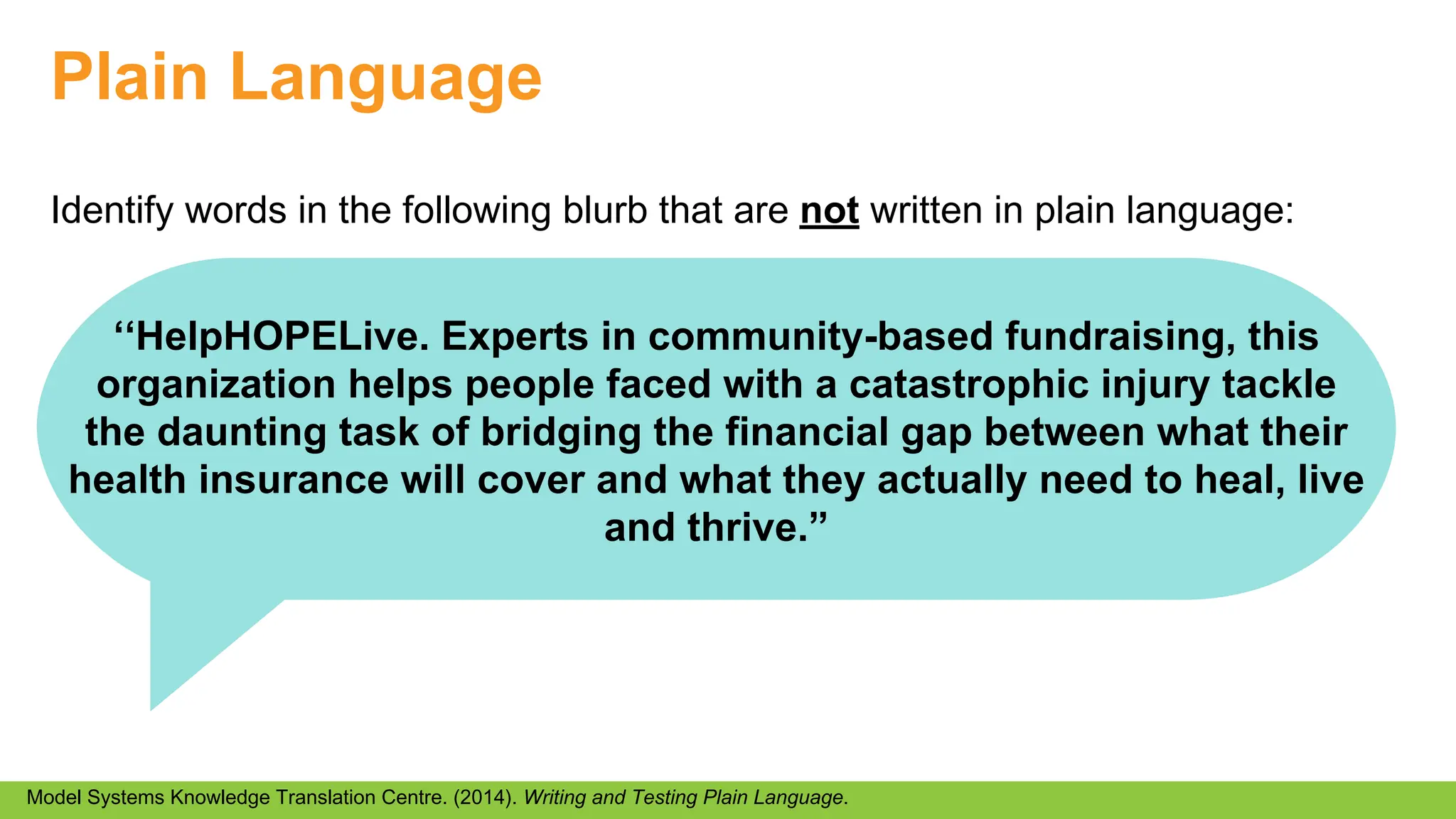 Plain Language
Identify words in the following blurb that are not written in plain language:
Model Systems Knowledge Translation Centre. (2014). Writing and Testing Plain Language.
‘‘HelpHOPELive. Experts in community-based fundraising, this
organization helps people faced with a catastrophic injury tackle
the daunting task of bridging the financial gap between what their
health insurance will cover and what they actually need to heal, live
and thrive.”
 