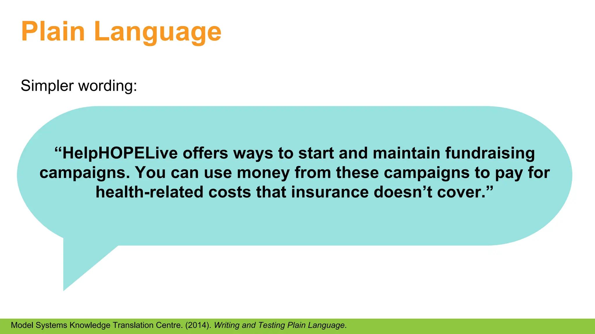 Plain Language
Simpler wording:
Model Systems Knowledge Translation Centre. (2014). Writing and Testing Plain Language.
“HelpHOPELive offers ways to start and maintain fundraising
campaigns. You can use money from these campaigns to pay for
health-related costs that insurance doesn’t cover.”
 