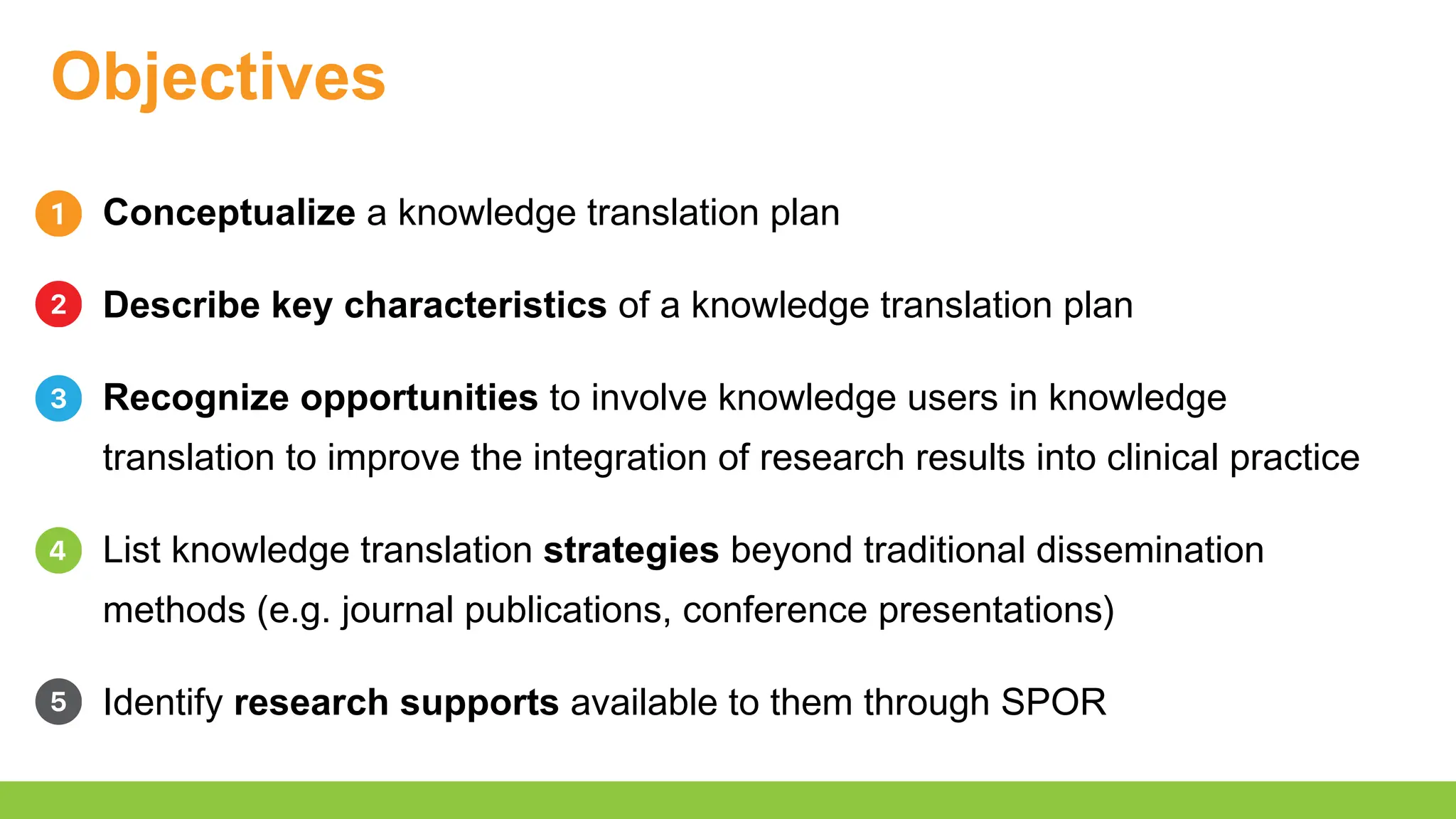 Objectives
Conceptualize a knowledge translation plan
Describe key characteristics of a knowledge translation plan
Recognize opportunities to involve knowledge users in knowledge
translation to improve the integration of research results into clinical practice
List knowledge translation strategies beyond traditional dissemination
methods (e.g. journal publications, conference presentations)
Identify research supports available to them through SPOR
 