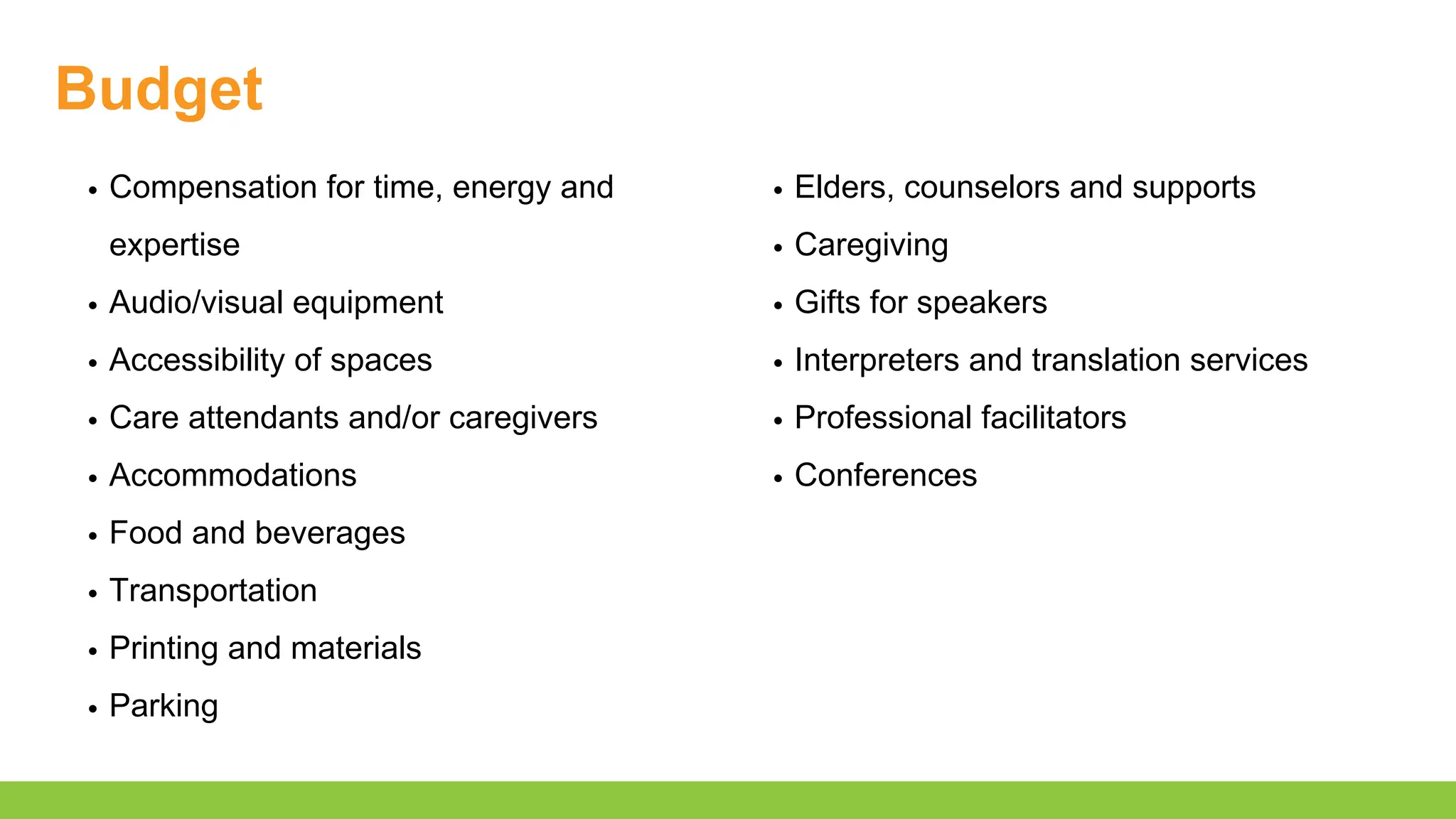 Budget
Compensation for time, energy and
expertise
Audio/visual equipment
Accessibility of spaces
Care attendants and/or caregivers
Accommodations
Food and beverages
Transportation
Printing and materials
Parking
Elders, counselors and supports
Caregiving
Gifts for speakers
Interpreters and translation services
Professional facilitators
Conferences
 